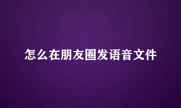 怎么在朋友圈发语音文件