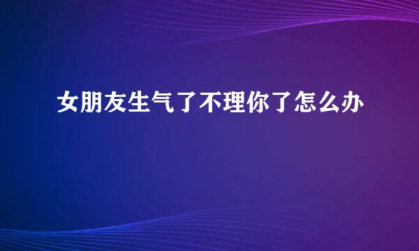 女朋友生气了不理你了怎么办