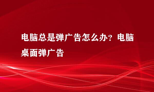 电脑总是弹广告怎么办？电脑桌面弹广告