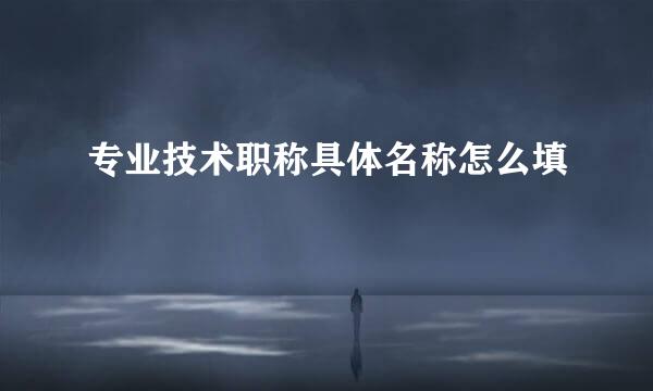 专业技术职称具体名称怎么填