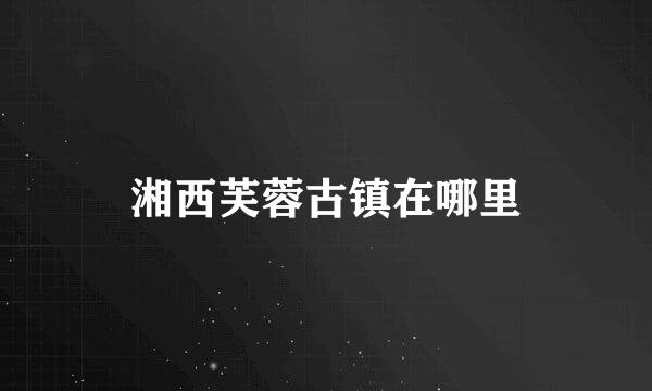 湘西芙蓉古镇在哪里