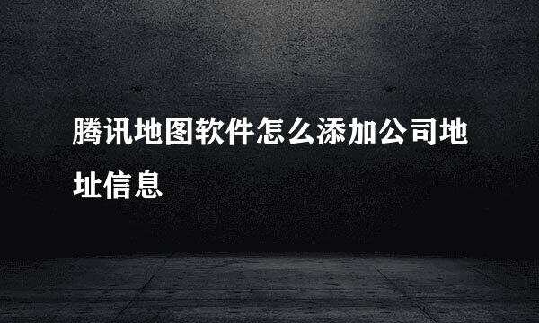 腾讯地图软件怎么添加公司地址信息
