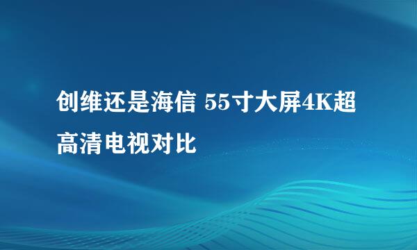 创维还是海信 55寸大屏4K超高清电视对比
