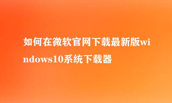 如何在微软官网下载最新版windows10系统下载器