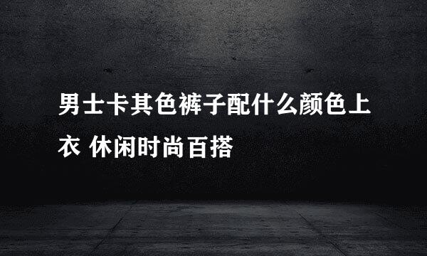 男士卡其色裤子配什么颜色上衣 休闲时尚百搭
