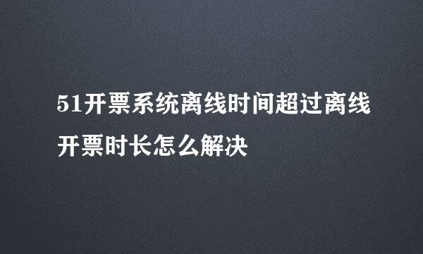 51开票系统离线时间超过离线开票时长怎么解决
