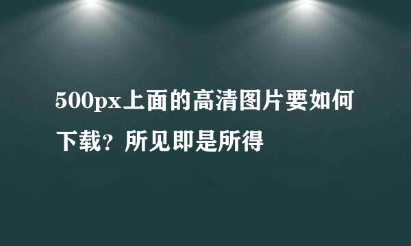 500px上面的高清图片要如何下载？所见即是所得