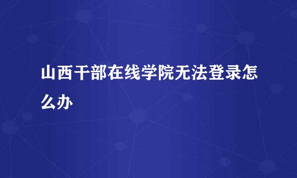山西干部在线学院无法登录怎么办
