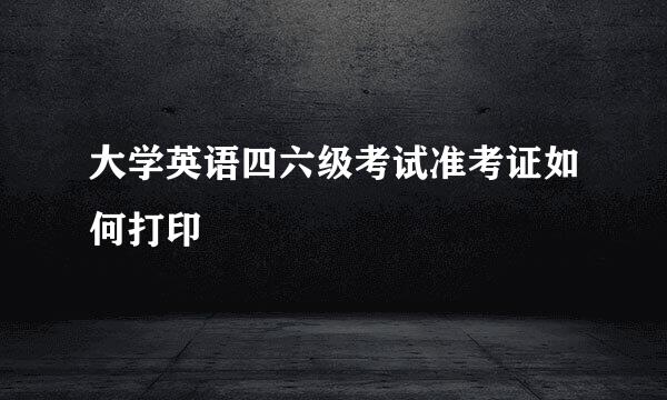大学英语四六级考试准考证如何打印