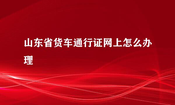 山东省货车通行证网上怎么办理