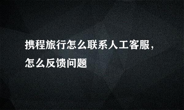携程旅行怎么联系人工客服，怎么反馈问题