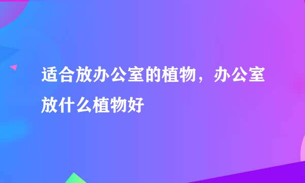 适合放办公室的植物，办公室放什么植物好