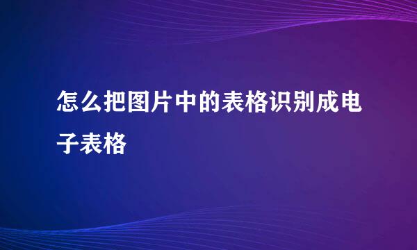 怎么把图片中的表格识别成电子表格