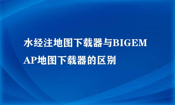 水经注地图下载器与BIGEMAP地图下载器的区别