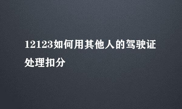 12123如何用其他人的驾驶证处理扣分