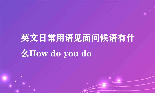 英文日常用语见面问候语有什么How do you do 
