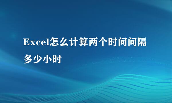 Excel怎么计算两个时间间隔多少小时