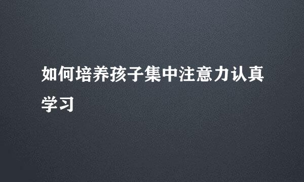 如何培养孩子集中注意力认真学习