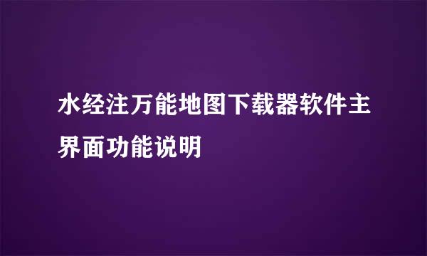 水经注万能地图下载器软件主界面功能说明