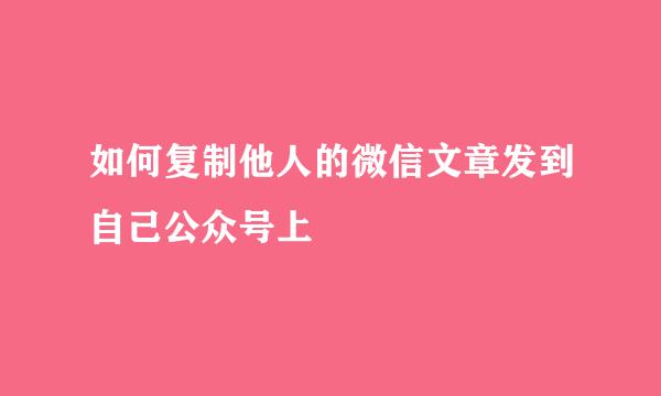 如何复制他人的微信文章发到自己公众号上