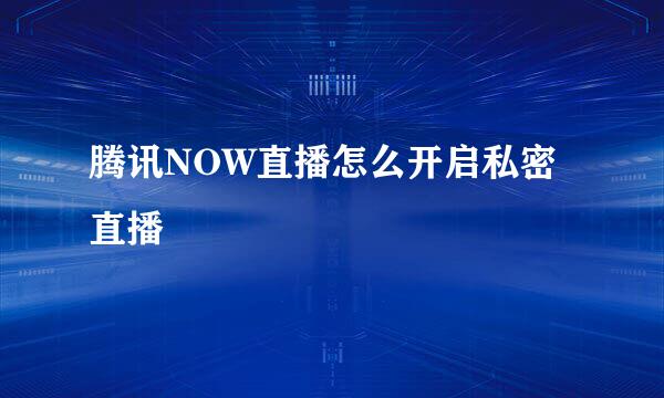 腾讯NOW直播怎么开启私密直播