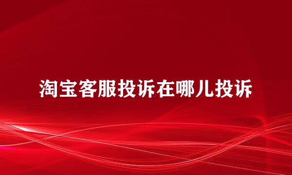 淘宝客服投诉在哪儿投诉