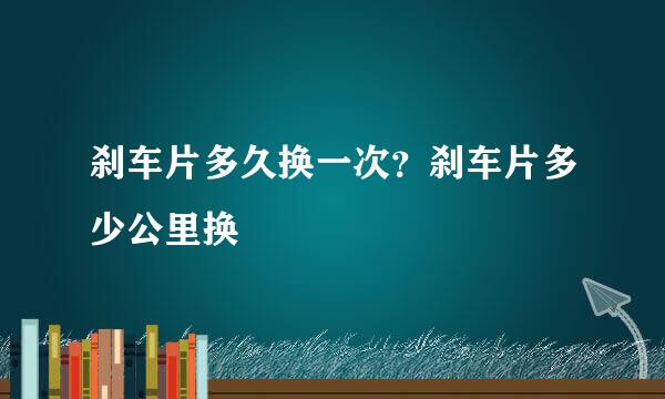 刹车片多久换一次？刹车片多少公里换