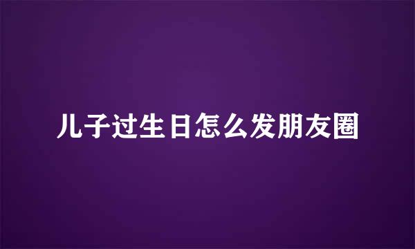 儿子过生日怎么发朋友圈