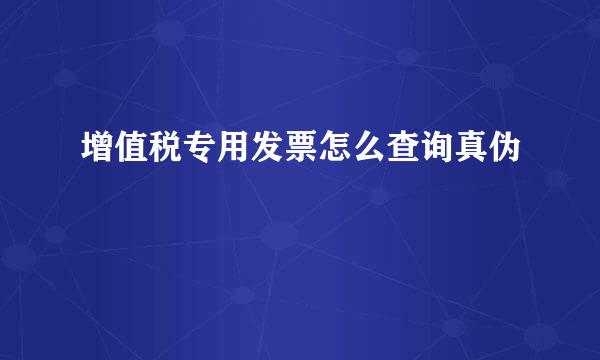 增值税专用发票怎么查询真伪