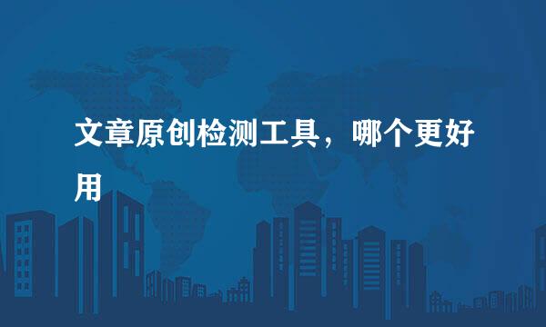 文章原创检测工具，哪个更好用