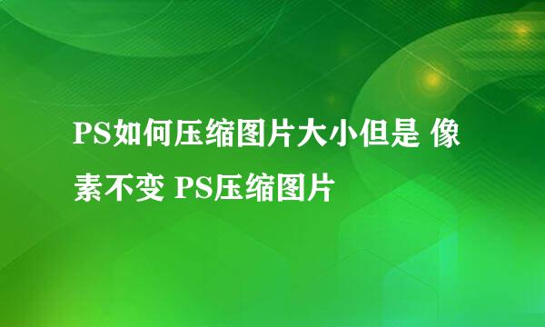 PS如何压缩图片大小但是 像素不变 PS压缩图片