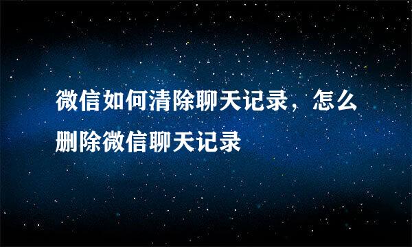 微信如何清除聊天记录，怎么删除微信聊天记录