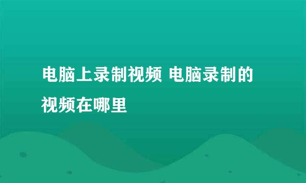 电脑上录制视频 电脑录制的视频在哪里