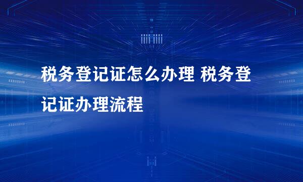 税务登记证怎么办理 税务登记证办理流程