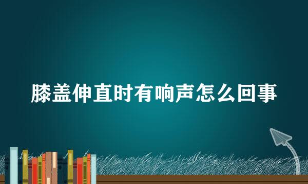 膝盖伸直时有响声怎么回事