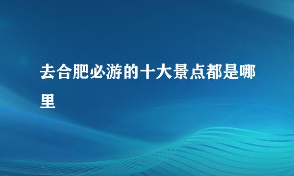 去合肥必游的十大景点都是哪里