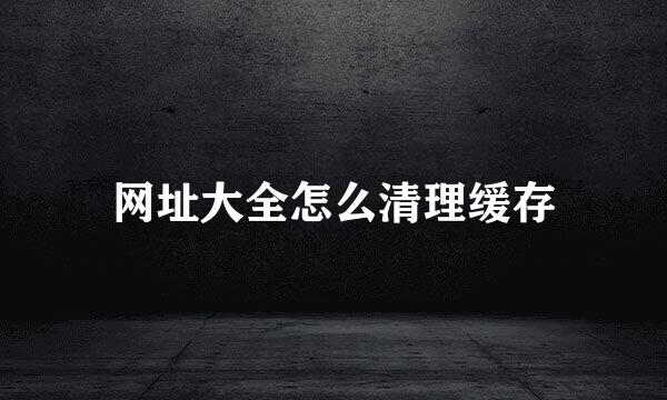 网址大全怎么清理缓存
