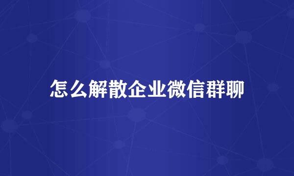 怎么解散企业微信群聊