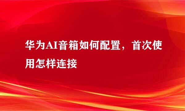 华为AI音箱如何配置，首次使用怎样连接