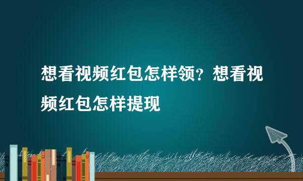 想看视频红包怎样领？想看视频红包怎样提现