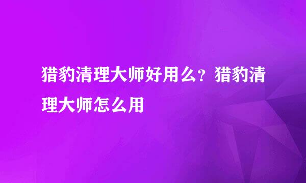 猎豹清理大师好用么？猎豹清理大师怎么用
