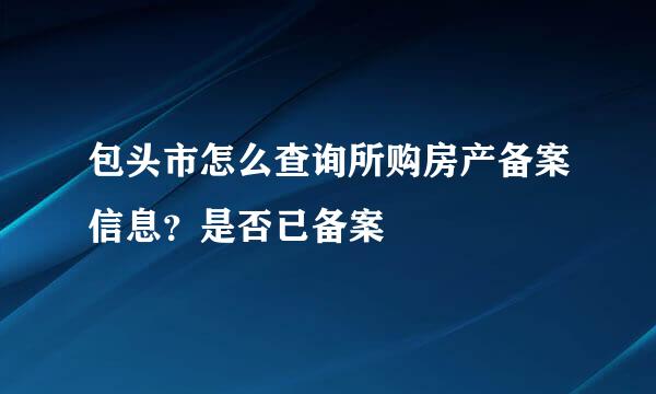 包头市怎么查询所购房产备案信息？是否已备案