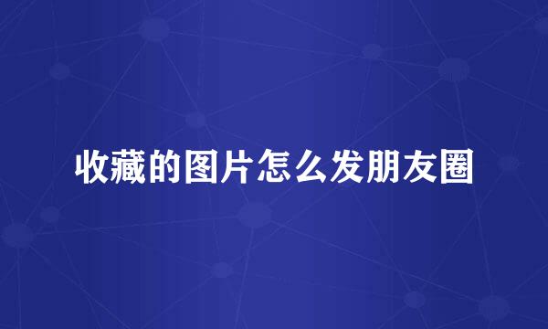 收藏的图片怎么发朋友圈