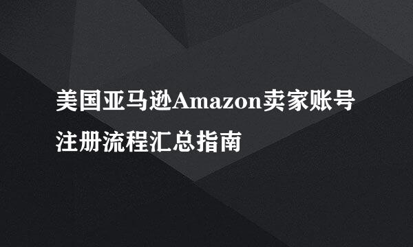美国亚马逊Amazon卖家账号注册流程汇总指南