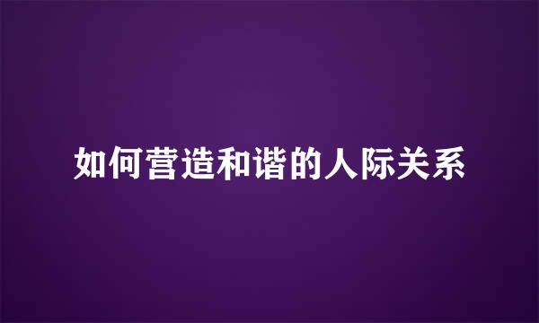 如何营造和谐的人际关系