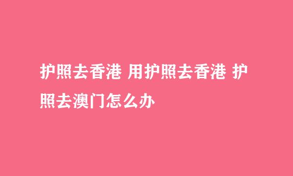 护照去香港 用护照去香港 护照去澳门怎么办