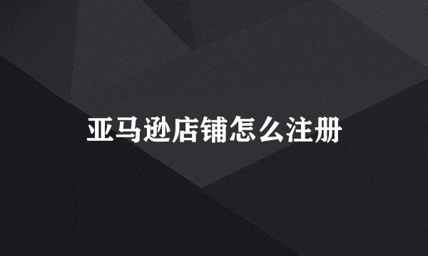 亚马逊店铺怎么注册