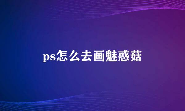 ps怎么去画魅惑菇