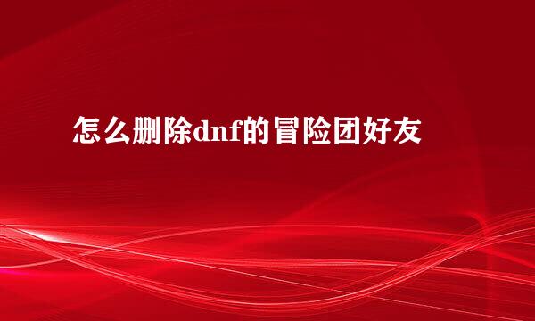怎么删除dnf的冒险团好友