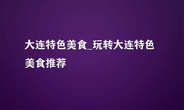 大连特色美食_玩转大连特色美食推荐